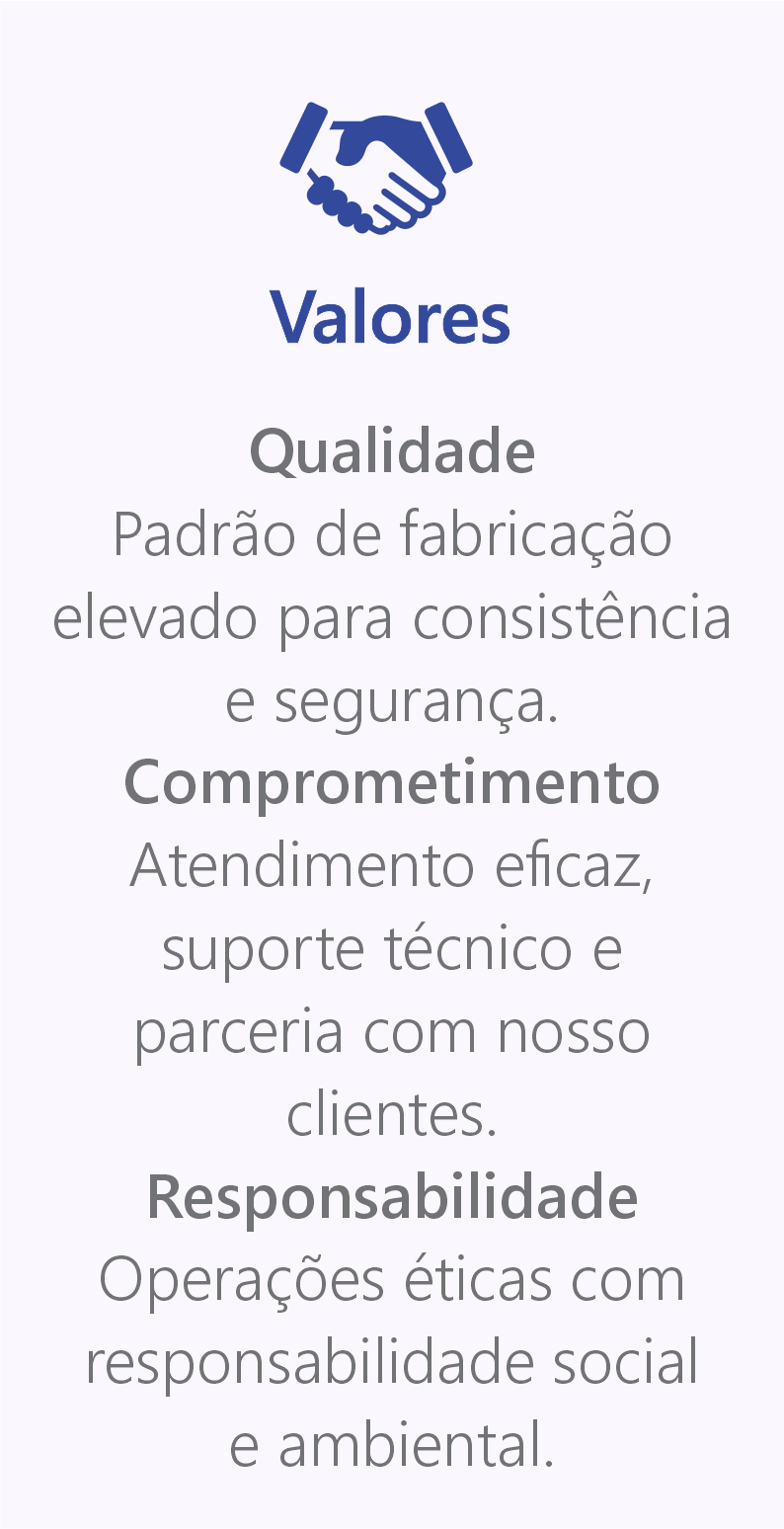 Valores. Qualidade Padrão de fabricação elevado para consistência e segurança. Comprometimento Atendimento eficaz, suporte técnico e parceria com nosso clientes. Responsabilidade Operações éticas com responsabilidade social  e ambiental.